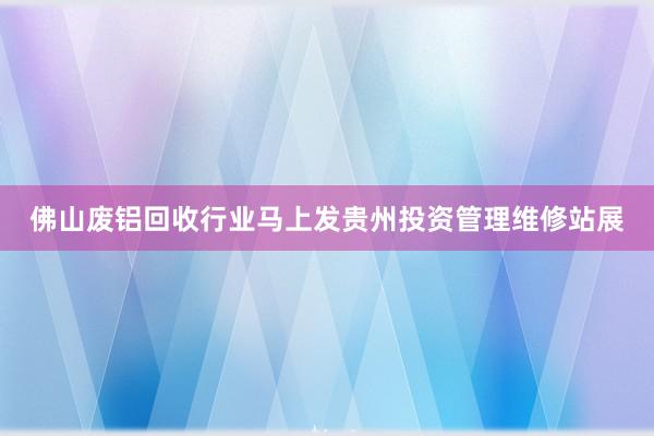佛山废铝回收行业马上发贵州投资管理维修站展